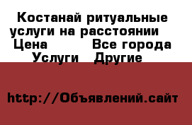 Костанай-ритуальные услуги на расстоянии. › Цена ­ 100 - Все города Услуги » Другие   